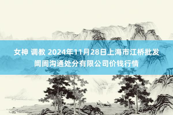 女神 调教 2024年11月28日上海市江桥批发阛阓沟通处分有限公司价钱行情