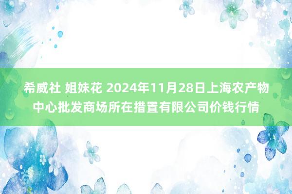 希威社 姐妹花 2024年11月28日上海农产物中心批发商场所在措置有限公司价钱行情