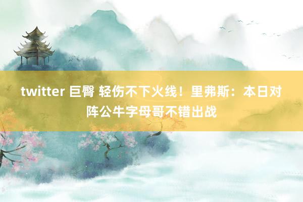 twitter 巨臀 轻伤不下火线！里弗斯：本日对阵公牛字母哥不错出战