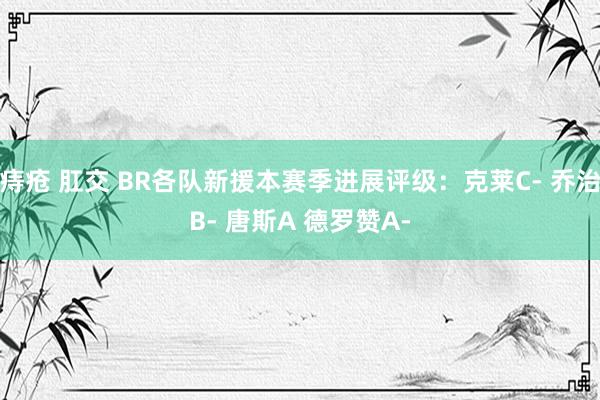 痔疮 肛交 BR各队新援本赛季进展评级：克莱C- 乔治B- 唐斯A 德罗赞A-