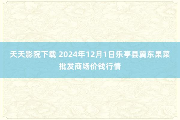 天天影院下载 2024年12月1日乐亭县冀东果菜批发商场价钱行情