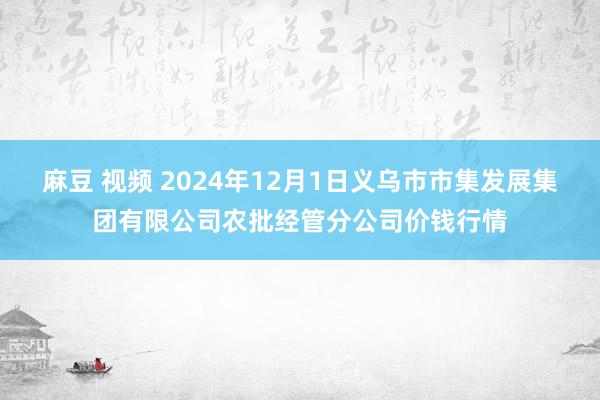 麻豆 视频 2024年12月1日义乌市市集发展集团有限公司农批经管分公司价钱行情