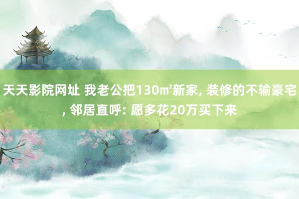 天天影院网址 我老公把130㎡新家， 装修的不输豪宅， 邻居直呼: 愿多花20万买下来