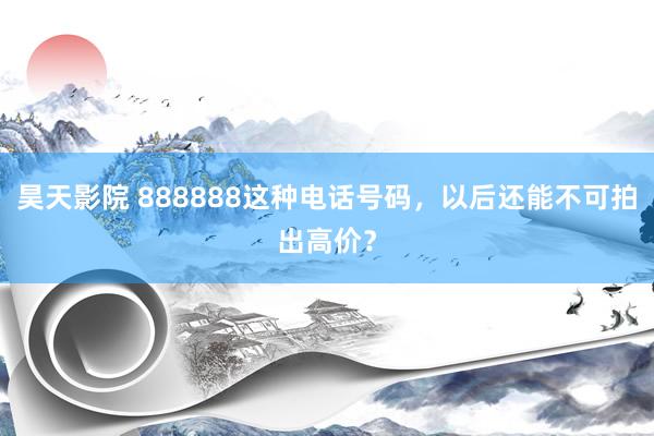 昊天影院 888888这种电话号码，以后还能不可拍出高价？