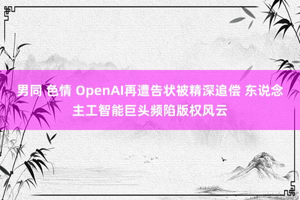 男同 色情 OpenAI再遭告状被精深追偿 东说念主工智能巨头频陷版权风云