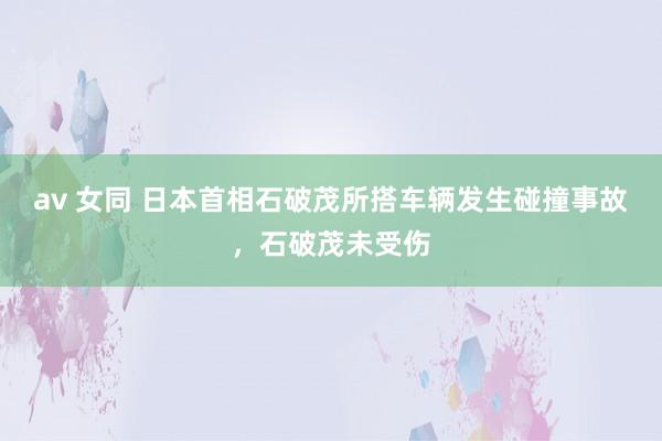 av 女同 日本首相石破茂所搭车辆发生碰撞事故，石破茂未受伤