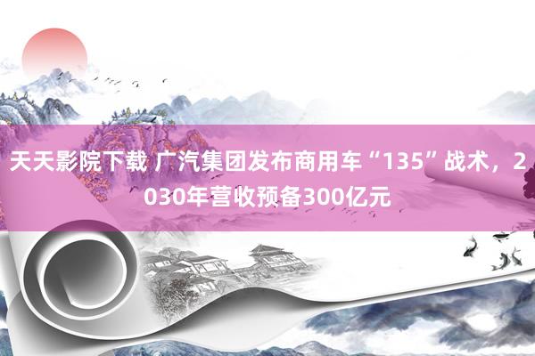 天天影院下载 广汽集团发布商用车“135”战术，2030年营收预备300亿元