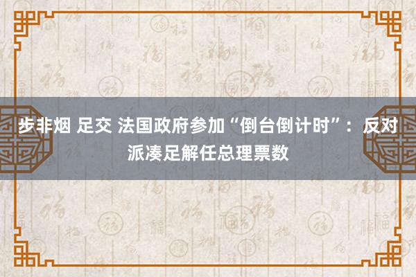 步非烟 足交 法国政府参加“倒台倒计时”：反对派凑足解任总理票数