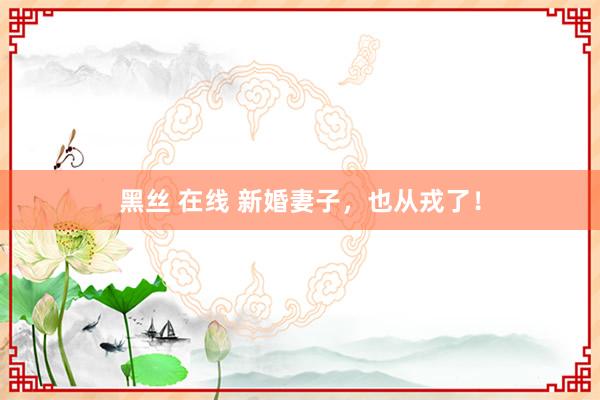 黑丝 在线 新婚妻子，也从戎了！