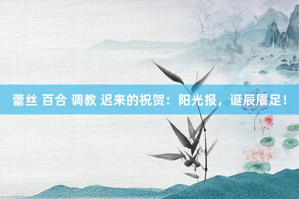 蕾丝 百合 调教 迟来的祝贺：阳光报，诞辰餍足！