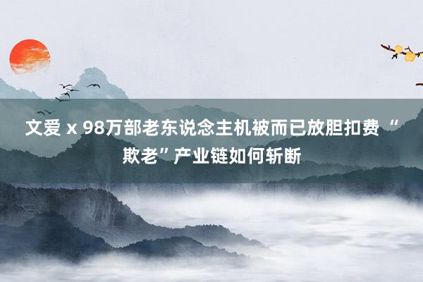 文爱 x 98万部老东说念主机被而已放胆扣费 “欺老”产业链如何斩断