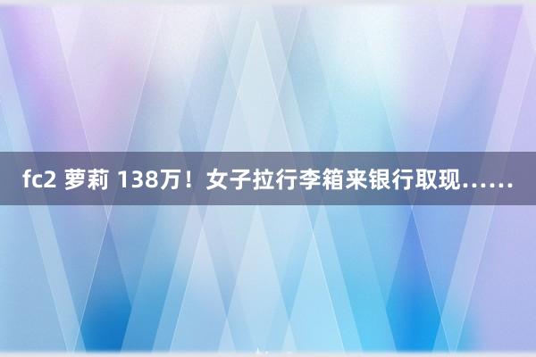 fc2 萝莉 138万！女子拉行李箱来银行取现……