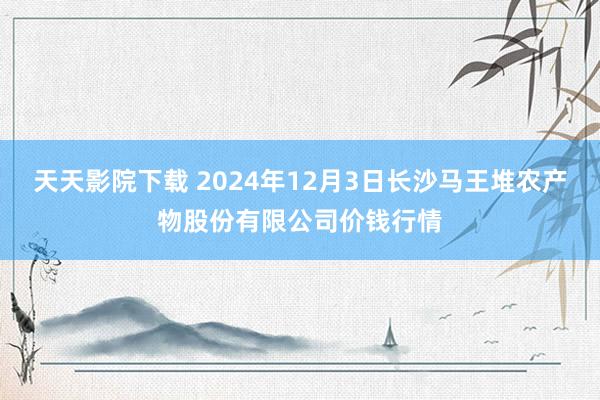 天天影院下载 2024年12月3日长沙马王堆农产物股份有限公司价钱行情