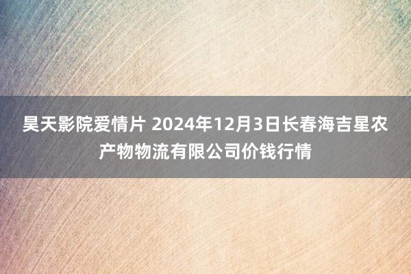 昊天影院爱情片 2024年12月3日长春海吉星农产物物流有限公司价钱行情