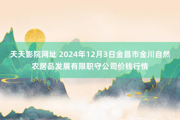 天天影院网址 2024年12月3日金昌市金川自然农居品发展有限职守公司价钱行情