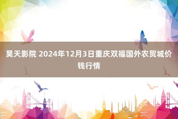 昊天影院 2024年12月3日重庆双福国外农贸城价钱行情