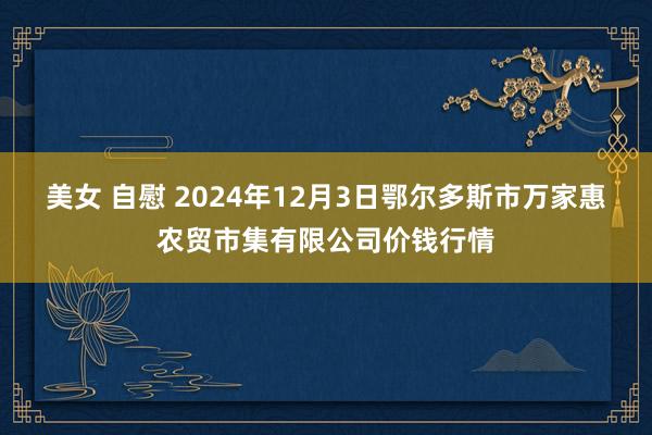 美女 自慰 2024年12月3日鄂尔多斯市万家惠农贸市集有限公司价钱行情