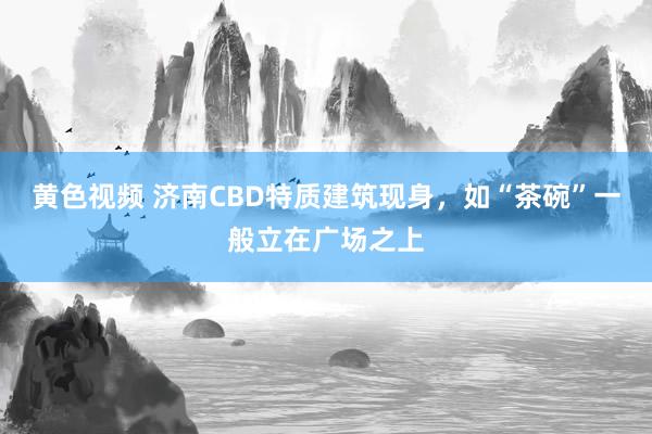 黄色视频 济南CBD特质建筑现身，如“茶碗”一般立在广场之上