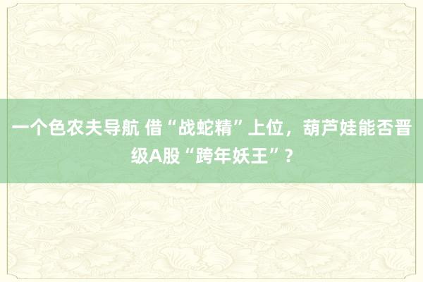 一个色农夫导航 借“战蛇精”上位，葫芦娃能否晋级A股“跨年妖王”？