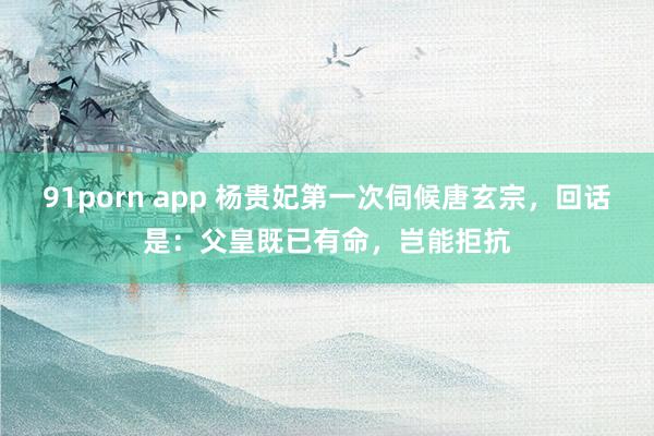 91porn app 杨贵妃第一次伺候唐玄宗，回话是：父皇既已有命，岂能拒抗