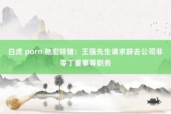 白虎 porn 驰宏锌锗：王强先生请求辞去公司非零丁董事等职务