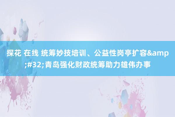 探花 在线 统筹妙技培训、公益性岗亭扩容&#32;青岛强化财政统筹助力雄伟办事