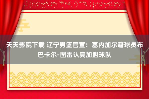 天天影院下载 辽宁男篮官宣：塞内加尔籍球员布巴卡尔-图雷认真加盟球队