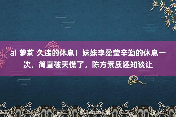 ai 萝莉 久违的休息！妹妹李盈莹辛勤的休息一次，简直破天慌了，陈方素质还知谈让