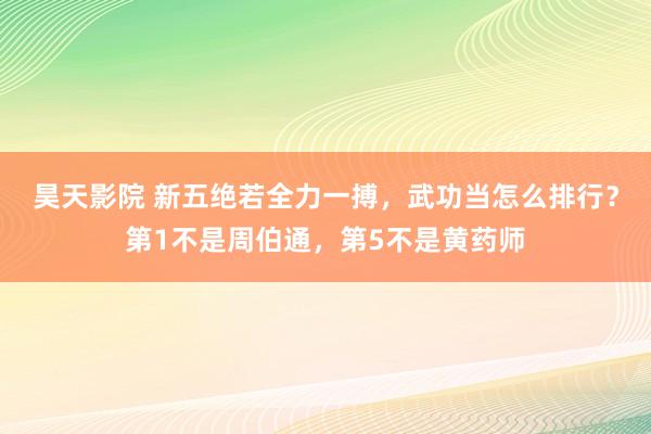 昊天影院 新五绝若全力一搏，武功当怎么排行？第1不是周伯通，第5不是黄药师