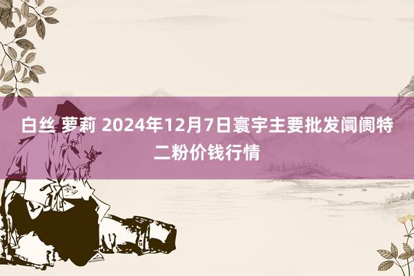 白丝 萝莉 2024年12月7日寰宇主要批发阛阓特二粉价钱行情