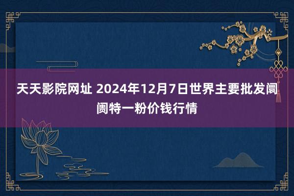 天天影院网址 2024年12月7日世界主要批发阛阓特一粉价钱行情