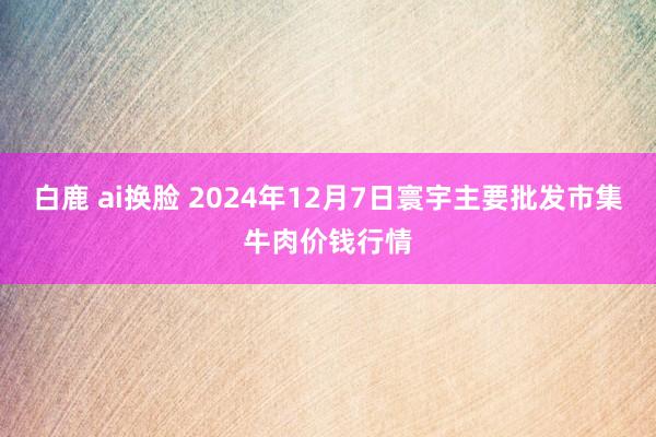 白鹿 ai换脸 2024年12月7日寰宇主要批发市集牛肉价钱行情