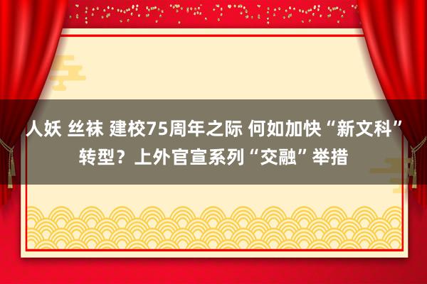 人妖 丝袜 建校75周年之际 何如加快“新文科”转型？上外官宣系列“交融”举措