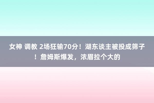 女神 调教 2场狂输70分！湖东谈主被投成筛子！詹姆斯爆发，浓眉拉个大的