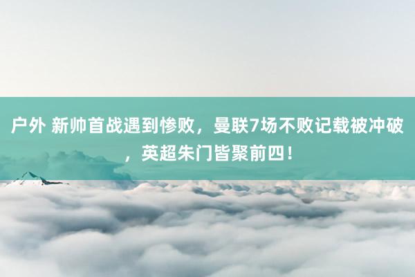 户外 新帅首战遇到惨败，曼联7场不败记载被冲破，英超朱门皆聚前四！