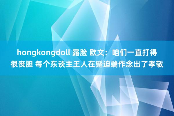 hongkongdoll 露脸 欧文：咱们一直打得很丧胆 每个东谈主王人在蹙迫端作念出了孝敬