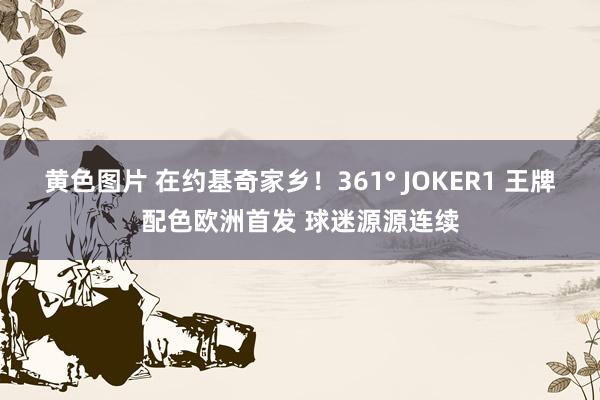 黄色图片 在约基奇家乡！361° JOKER1 王牌配色欧洲首发 球迷源源连续