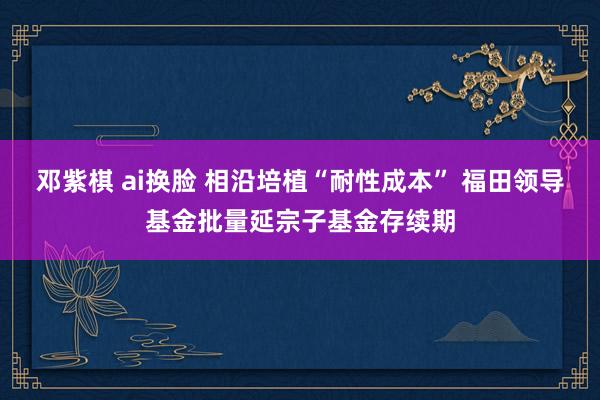 邓紫棋 ai换脸 相沿培植“耐性成本” 福田领导基金批量延宗子基金存续期