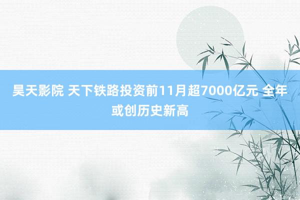 昊天影院 天下铁路投资前11月超7000亿元 全年或创历史新高