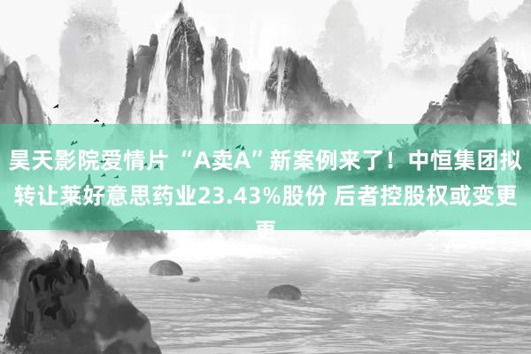 昊天影院爱情片 “A卖A”新案例来了！中恒集团拟转让莱好意思药业23.43%股份 后者控股权或变更