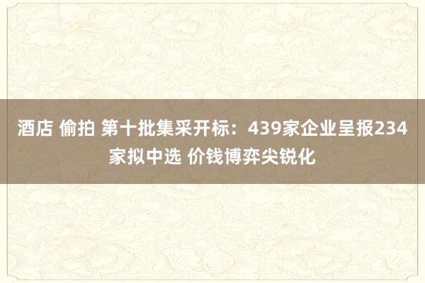 酒店 偷拍 第十批集采开标：439家企业呈报234家拟中选 价钱博弈尖锐化