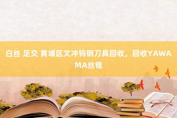 白丝 足交 黄埔区文冲钨钢刀具回收，回收YAWAMA丝锥