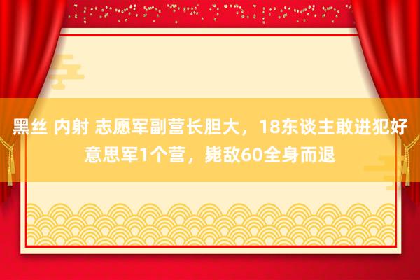 黑丝 内射 志愿军副营长胆大，18东谈主敢进犯好意思军1个营，毙敌60全身而退