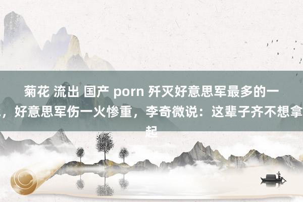 菊花 流出 国产 porn 歼灭好意思军最多的一战，好意思军伤一火惨重，李奇微说：这辈子齐不想拿起