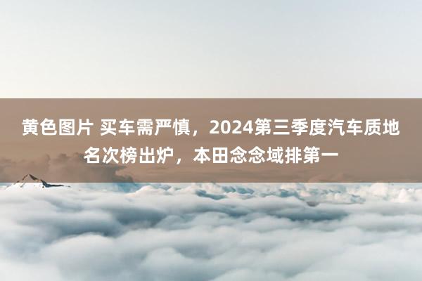 黄色图片 买车需严慎，2024第三季度汽车质地名次榜出炉，本田念念域排第一