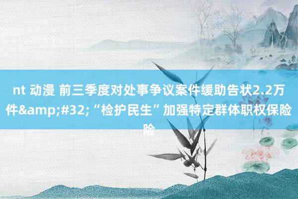 nt 动漫 前三季度对处事争议案件缓助告状2.2万件&#32;“检护民生”加强特定群体职权保险