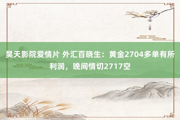 昊天影院爱情片 外汇百晓生：黄金2704多单有所利润，晚间情切2717空