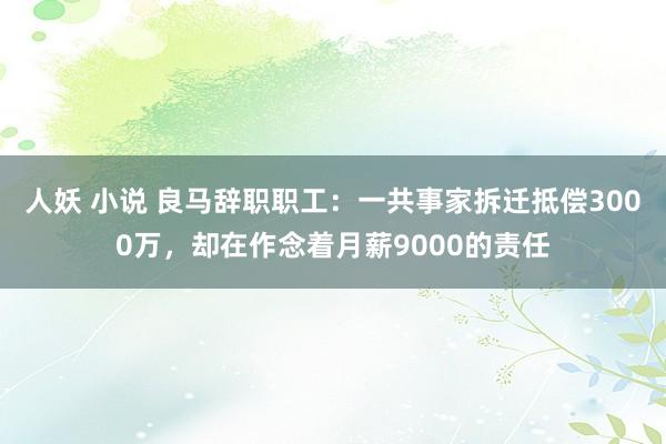 人妖 小说 良马辞职职工：一共事家拆迁抵偿3000万，却在作念着月薪9000的责任