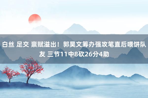 白丝 足交 禀赋溢出！郭昊文筹办强攻笔直后喂饼队友 三节11中8砍26分4助