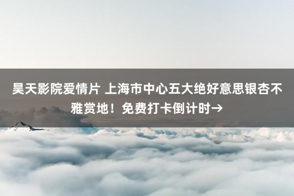 昊天影院爱情片 上海市中心五大绝好意思银杏不雅赏地！免费打卡倒计时→